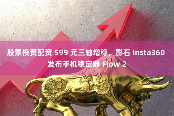 股票投资配资 599 元三轴增稳，影石 Insta360 发布手机稳定器 Flow 2
