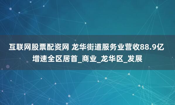互联网股票配资网 龙华街道服务业营收88.9亿 增速全区居首_商业_龙华区_发展