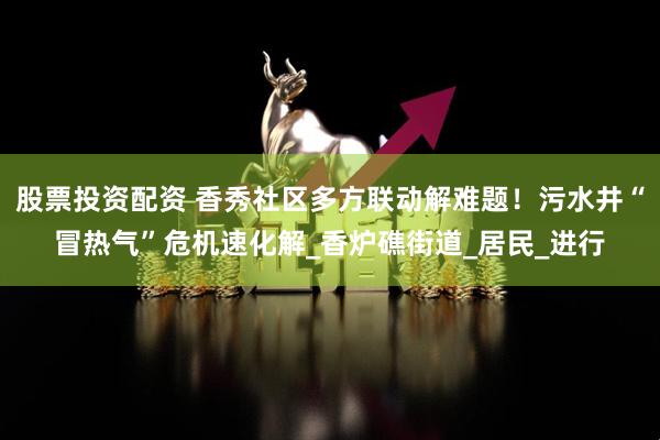 股票投资配资 香秀社区多方联动解难题！污水井“冒热气”危机速化解_香炉礁街道_居民_进行