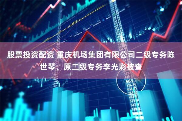 股票投资配资 重庆机场集团有限公司二级专务陈世琴、原二级专务李光彩被查