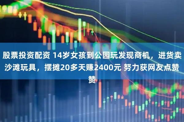 股票投资配资 14岁女孩到公园玩发现商机，进货卖沙滩玩具，摆摊20多天赚2400元 努力获网友点赞