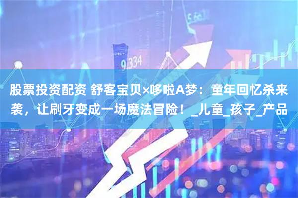 股票投资配资 舒客宝贝×哆啦A梦：童年回忆杀来袭，让刷牙变成一场魔法冒险！_儿童_孩子_产品