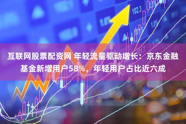 互联网股票配资网 年轻流量驱动增长：京东金融基金新增用户58%，年轻用户占比近六成