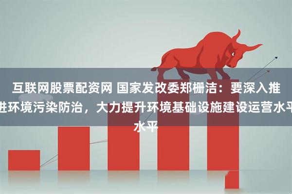 互联网股票配资网 国家发改委郑栅洁：要深入推进环境污染防治，大力提升环境基础设施建设运营水平