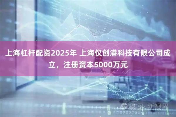 上海杠杆配资2025年 上海仪创港科技有限公司成立，注册资本5000万元