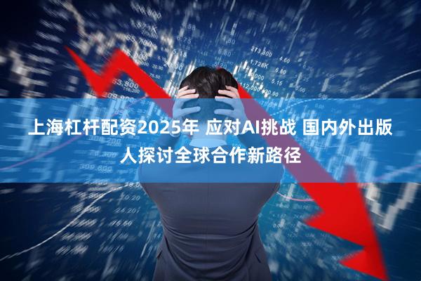 上海杠杆配资2025年 应对AI挑战 国内外出版人探讨全球合作新路径
