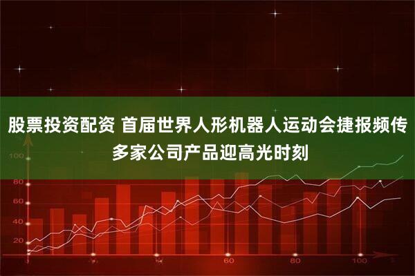 股票投资配资 首届世界人形机器人运动会捷报频传 多家公司产品迎高光时刻