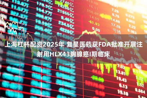 上海杠杆配资2025年 复星医药获FDA批准开展注射用HLX43胸腺癌I期临床