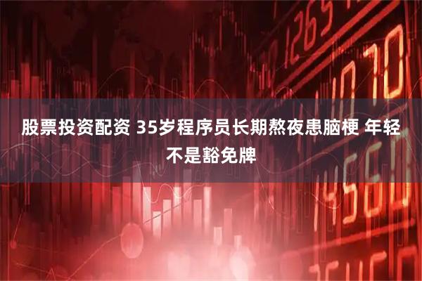 股票投资配资 35岁程序员长期熬夜患脑梗 年轻不是豁免牌