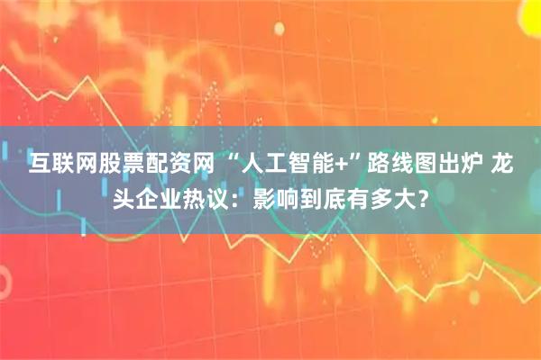 互联网股票配资网 “人工智能+”路线图出炉 龙头企业热议：影响到底有多大？