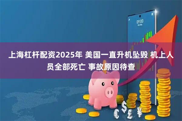 上海杠杆配资2025年 美国一直升机坠毁 机上人员全部死亡 事故原因待查
