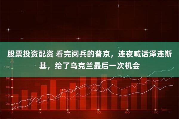 股票投资配资 看完阅兵的普京，连夜喊话泽连斯基，给了乌克兰最后一次机会