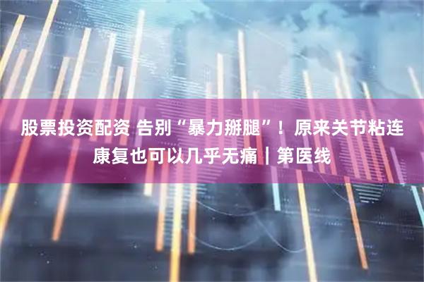 股票投资配资 告别“暴力掰腿”！原来关节粘连康复也可以几乎无痛｜第医线