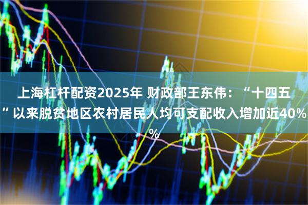 上海杠杆配资2025年 财政部王东伟：“十四五”以来脱贫地区农村居民人均可支配收入增加近40%