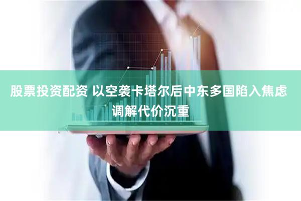 股票投资配资 以空袭卡塔尔后中东多国陷入焦虑 调解代价沉重