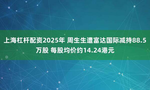 上海杠杆配资2025年 周生生遭富达国际减持88.5万股 每股均价约14.24港元