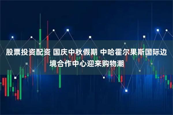 股票投资配资 国庆中秋假期 中哈霍尔果斯国际边境合作中心迎来购物潮