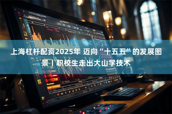 上海杠杆配资2025年 迈向“十五五”的发展图景丨职校生走出大山学技术