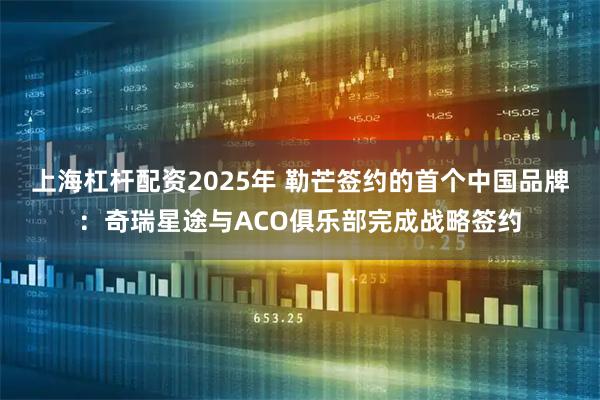 上海杠杆配资2025年 勒芒签约的首个中国品牌：奇瑞星途与ACO俱乐部完成战略签约
