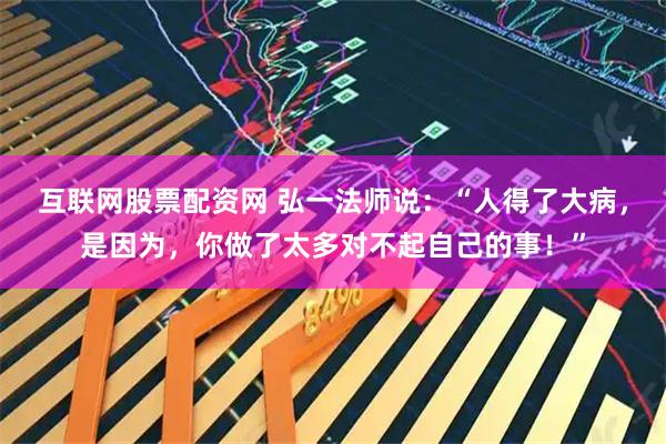 互联网股票配资网 弘一法师说：“人得了大病，是因为，你做了太多对不起自己的事！”